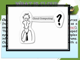 Cloud computing is the use of computing resources
(hardware and software) that are delivered as a
service over a network (typically the Internet).
The name comes from the use of a cloud-shaped
symbol as an abstraction for the complex
infrastructure it contains in system diagrams.
Cloud computing entrusts remote services with a
user's data, software and computation.
 