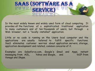 SaaS (Software As A
              Service)

Is the most widely known and widely used form of cloud computing. It
provides all the functions of a sophisticated traditional application
to many customers and of ten thousands of users, but through        a
Web browser, not a “locally -installed” application.

Little or no code is running on the Users local computer and the
applications   are usually   tailored to   fulfill  specific functions.
SaaS eliminates customer worries about application servers, storage,
application development and related, common concerns of it.

Examples are Salesforce.com, Google's Gmail and         Apps, instant
messaging from AOL,   Yahoo and Google, and                VoIP from
Vonage and Skype.
 