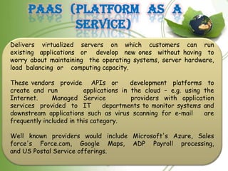 PaaS (Platform as a
           Service)
Delivers virtualized servers on which customers can run
existing applications or develop new ones without having to
worry about maintaining the operating systems, server hardware,
load balancing or computing capacity.

These vendors provide APIs or            development platforms to
create and run           applications in the cloud – e.g. using the
Internet.     Managed Service            providers with application
services provided to IT         departments to monitor systems and
downstream applications such as virus scanning for e-mail       are
frequently included in this category.

Well known providers would include Microsoft's Azure, Sales
force's Force.com, Google Maps, ADP Payroll processing,
and US Postal Service offerings.
 