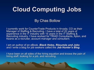 Cloud Computing Jobs By Chas Bollow I currently work for CounterTrade Products in Arvada, CO as their Manager of Staffing & Recruiting. I have a total of 20 years of experience in the IT industry with 15 years in the IT Staffing & Recruiting industry. I have worked for TRIAD Consultants, Ajilon, and Keane as a recruiter, account manager and consultant. I am an author of an eBook,  Black Holes, Résumés and Jobs and I write a blog for job seekers called the  Job Hunter’s Blog . I have been on all sides of the hiring equation and knows the pain of hiring staff, looking for a job, and recruiting.  