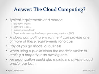 Answer: The Cloud Computing?

• Typical requirements and models:
    o   platform (PaaS),
    o   software (SaaS),
    o   infrastructure (IaaS),
    o   Services-based application programming interface (API)
• A cloud computing environment can provide one
  or more of these requirements for a cost
• Pay as you go model of business
• When using a public cloud the model is similar to
  renting a property than owning one.
• An organization could also maintain a private cloud
  and/or use both.
 Wipro Chennai 2011                                              6/23/2010   12
 