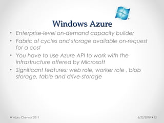Windows Azure
• Enterprise-level on-demand capacity builder
• Fabric of cycles and storage available on-request
  for a cost
• You have to use Azure API to work with the
  infrastructure offered by Microsoft
• Significant features: web role, worker role , blob
  storage, table and drive-storage




 Wipro Chennai 2011                             6/23/2010   15
 