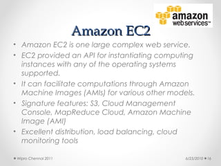 Amazon EC2
• Amazon EC2 is one large complex web service.
• EC2 provided an API for instantiating computing
  instances with any of the operating systems
  supported.
• It can facilitate computations through Amazon
  Machine Images (AMIs) for various other models.
• Signature features: S3, Cloud Management
  Console, MapReduce Cloud, Amazon Machine
  Image (AMI)
• Excellent distribution, load balancing, cloud
  monitoring tools

 Wipro Chennai 2011                           6/23/2010   16
 