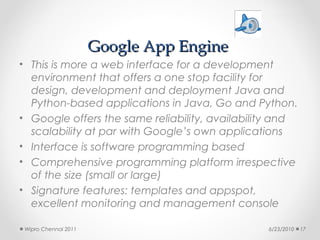 Google App Engine
• This is more a web interface for a development
  environment that offers a one stop facility for
  design, development and deployment Java and
  Python-based applications in Java, Go and Python.
• Google offers the same reliability, availability and
  scalability at par with Google’s own applications
• Interface is software programming based
• Comprehensive programming platform irrespective
  of the size (small or large)
• Signature features: templates and appspot,
  excellent monitoring and management console

 Wipro Chennai 2011                             6/23/2010   17
 