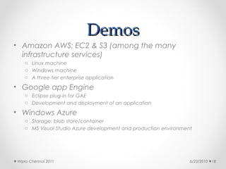 Demos
• Amazon AWS: EC2 & S3 (among the many
  infrastructure services)
   o Linux machine
   o Windows machine
   o A three-tier enterprise application

• Google app Engine
   o Eclipse plug-in for GAE
   o Development and deployment of an application

• Windows Azure
   o Storage: blob store/container
   o MS Visual Studio Azure development and production environment




Wipro Chennai 2011                                               6/23/2010   18
 