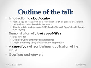 Outline of the talk
• Introduction to cloud context
    o Technology context: multi-core, virtualization, 64-bit processors, parallel
      computing models, big-data storages…
    o Cloud models: IaaS (Amazon AWS), PaaS (Microsoft Azure), SaaS (Google
      App Engine)
• Demonstration of cloud capabilities
    o Cloud models
    o Data and Computing models: MapReduce
    o Graph processing using amazon elastic mapreduce

• A case-study of real business application of the
  cloud
• Questions and Answers


 Wipro Chennai 2011                                                     6/23/2010   2
 