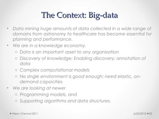The Context: Big-data
•   Data mining huge amounts of data collected in a wide range of
    domains from astronomy to healthcare has become essential for
    planning and performance.
•   We are in a knowledge economy.
     o Data is an important asset to any organization
     o Discovery of knowledge; Enabling discovery; annotation of
       data
     o Complex computational models
     o No single environment is good enough: need elastic, on-
       demand capacities
•   We are looking at newer
     o Programming models, and
     o Supporting algorithms and data structures.

    Wipro Chennai 2011                                   6/23/2010   20
 