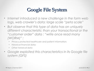 Google File System
• Internet introduced a new challenge in the form web
  logs, web crawler’s data: large scale “peta scale”
• But observe that this type of data has an uniquely
  different characteristic than your transactional or the
  “customer order” data : “write once read many
  (WORM)” ;
   •   Privacy protected healthcare and patient information;
   •   Historical financial data;
   •   Other historical data
• Google exploited this characteristics in its Google file
  system (GFS)


  Wipro Chennai 2011                                           6/23/2010   21
 