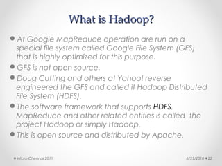 What is Hadoop?
At Google MapReduce operation are run on a
 special file system called Google File System (GFS)
 that is highly optimized for this purpose.
GFS is not open source.
Doug Cutting and others at Yahoo! reverse
 engineered the GFS and called it Hadoop Distributed
 File System (HDFS).
The software framework that supports HDFS,
 MapReduce and other related entities is called the
 project Hadoop or simply Hadoop.
This is open source and distributed by Apache.


 Wipro Chennai 2011                           6/23/2010   22
 