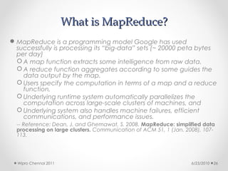 What is MapReduce?
 MapReduce is a programming model Google has used
  successfully is processing its “big-data” sets (~ 20000 peta bytes
  per day)
   A map function extracts some intelligence from raw data.
   A reduce function aggregates according to some guides the
    data output by the map.
   Users specify the computation in terms of a map and a reduce
    function,
   Underlying runtime system automatically parallelizes the
    computation across large-scale clusters of machines, and
   Underlying system also handles machine failures, efficient
    communications, and performance issues.
  -- Reference: Dean, J. and Ghemawat, S. 2008. MapReduce: simplified data
  processing on large clusters. Communication of ACM 51, 1 (Jan. 2008), 107-
  113.




  Wipro Chennai 2011                                               6/23/2010   26
 