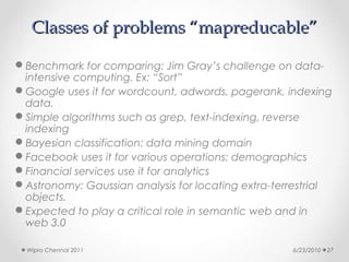 Classes of problems “mapreducable”

Benchmark for comparing: Jim Gray’s challenge on data-
 intensive computing. Ex: “Sort”
Google uses it for wordcount, adwords, pagerank, indexing
 data.
Simple algorithms such as grep, text-indexing, reverse
 indexing
Bayesian classification: data mining domain
Facebook uses it for various operations: demographics
Financial services use it for analytics
Astronomy: Gaussian analysis for locating extra-terrestrial
 objects.
Expected to play a critical role in semantic web and in
 web 3.0

  Wipro Chennai 2011                                6/23/2010   27
 