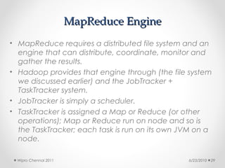 MapReduce Engine
• MapReduce requires a distributed file system and an
  engine that can distribute, coordinate, monitor and
  gather the results.
• Hadoop provides that engine through (the file system
  we discussed earlier) and the JobTracker +
  TaskTracker system.
• JobTracker is simply a scheduler.
• TaskTracker is assigned a Map or Reduce (or other
  operations); Map or Reduce run on node and so is
  the TaskTracker; each task is run on its own JVM on a
  node.

  Wipro Chennai 2011                            6/23/2010   29
 