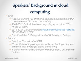 Speakers’ Background in cloud
                     computing
• Bina:
   o Has two current NSF (National Science Foundation of USA)
     awards related to cloud computing:
   o 2009-2012: Data-Intensive computing education: CCLI
     Phase 2: $250K
   o 2010-2012: Cloud-enabled Evolutionary Genetics Testbed:
     OCI-CI-TEAM: $250K
   o Faculty at the CSE department at University at Buffalo.
• Kumar:
   o Principal Consultant at CTG
   o Currently heading a large semantic technology business
     initiative that leverages cloud computing
   o Adjunct Professor at School of Management, University at
     Buffalo.

Wipro Chennai 2011                                    6/23/2010   3
 