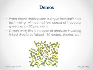 Demos

• Word count application: a simple foundation for
  text-mining; with a small text corpus of inaugural
  speeches by US presidents
• Graph analytics is the core of analytics involving
  linked structures (about 110 nodes): shortest path




 Wipro Chennai 2011                              6/23/2010   30
 