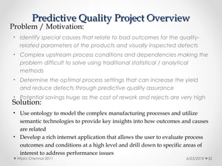 Predictive Quality Project Overview
Problem / Motivation:
• Identify special causes that relate to bad outcomes for the quality-
   related parameters of the products and visually inspected defects
• Complex upstream process conditions and dependencies making the
   problem difficult to solve using traditional statistical / analytical
   methods
• Determine the optimal process settings that can increase the yield
   and reduce defects through predictive quality assurance
• Potential savings huge as the cost of rework and rejects are very high
Solution:
• Use ontology to model the complex manufacturing processes and utilize
  semantic technologies to provide key insights into how outcomes and causes
  are related
• Develop a rich internet application that allows the user to evaluate process
  outcomes and conditions at a high level and drill down to specific areas of
  interest to address performance issues
  Wipro Chennai 2011                                                   6/23/2010   32
 