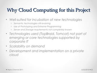 Why Cloud Computing for this Project
• Well-suited for incubation of new technologies
    o Semantic technologies still evolving
    o Use of Prototyping and Extreme Programming
    o Server and Storage requirements not completely known

• Technologies used (TopBraid, Tomcat) not part of
  emerging or core technologies supported by
  corporate IT
• Scalability on demand
• Development and implementation on a private
  cloud



 Wipro Chennai 2011                                          6/23/2010   33
 