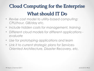 Cloud Computing for the Enterprise
                      What should IT Do
• Revise cost model to utility-based computing:
  CPU/hour, GB/day etc.
• Include hidden costs for management, training
• Different cloud models for different applications -
  evaluate
• Use for prototyping applications and learn
• Link it to current strategic plans for Services-
  Oriented Architecture, Disaster Recovery, etc.




 Wipro Chennai 2011                              6/23/2010   35
 