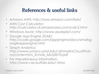 References & useful links
• Amazon AWS: http://aws.amazon.com/free/
• AWS Cost Calculator:
  http://calculator.s3.amazonaws.com/calc5.html
• Windows Azure: http://www.azurepilot.com/
• Google App Engine (GAE):
  http://code.google.com/appengine/docs/whatisg
  oogleappengine.html
• Graph Analytics:
  http://www.umiacs.umd.edu/~jimmylin/Cloud9/do
  cs/content/Lin_Schatz_MLG2010.pdf
• For miscellaneous information:
  http://www.cse.buffalo.edu/~bina

Wipro Chennai 2011                         6/23/2010   36
 