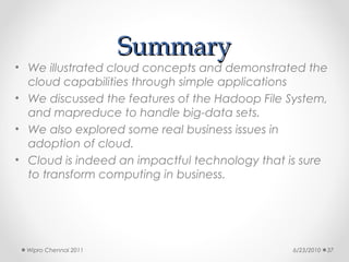 Summary
• We illustrated cloud concepts and demonstrated the
  cloud capabilities through simple applications
• We discussed the features of the Hadoop File System,
  and mapreduce to handle big-data sets.
• We also explored some real business issues in
  adoption of cloud.
• Cloud is indeed an impactful technology that is sure
  to transform computing in business.




  Wipro Chennai 2011                            6/23/2010   37
 