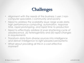Challenges
•     Alignment with the needs of the business / user / non-
      computer specialists / community and society
•     Need to address the scalability issue: large scale data,
      high performance computing, automation, response
      time, rapid prototyping, and rapid time to production
•     Need to effectively address (i) ever shortening cycle of
      obsolescence, (ii) heterogeneity and (iii) rapid changes
      in requirements
•     Transform data from diverse sources into intelligence
      and deliver intelligence to right people/user/systems
•     What about providing all this in a cost-effective
      manner?




    Wipro Chennai 2011                                       6/23/2010   8
 