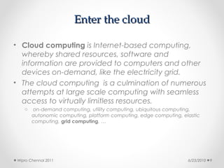 Enter the cloud

• Cloud computing is Internet-based computing,
  whereby shared resources, software and
  information are provided to computers and other
  devices on-demand, like the electricity grid.
• The cloud computing is a culmination of numerous
  attempts at large scale computing with seamless
  access to virtually limitless resources.
   o   on-demand computing, utility computing, ubiquitous computing,
       autonomic computing, platform computing, edge computing, elastic
       computing, grid computing, …




Wipro Chennai 2011                                                6/23/2010   9
 