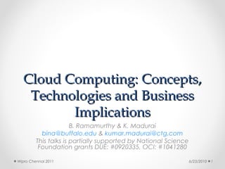 Cloud Computing: Concepts,
   Technologies and Business
         Implications
                       B. Ramamurthy & K. Madurai
           bina@buffalo.edu & kumar.madurai@ctg.com
         This talks is partially supported by National Science
          Foundation grants DUE: #0920335, OCI: #1041280

Wipro Chennai 2011                                               6/23/2010   1
 