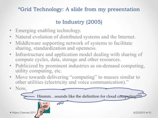 “Grid Technology: A slide from my presentation
to Industry (2005)
• Emerging enabling technology.
• Natural evolution of distributed systems and the Internet.
• Middleware supporting network of systems to facilitate
sharing, standardization and openness.
• Infrastructure and application model dealing with sharing of
compute cycles, data, storage and other resources.
• Publicized by prominent industries as on-demand computing,
utility computing, etc.
• Move towards delivering “computing” to masses similar to
other utilities (electricity and voice communication).”
• Now,
Hmmm…sounds like the definition for cloud computing!!!!!
6/23/2010
Wipro Chennai 2011 10
 