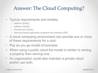 Answer: The Cloud Computing?
• Typical requirements and models:
o platform (PaaS),
o software (SaaS),
o infrastructure (IaaS),
o Services-based application programming interface (API)
• A cloud computing environment can provide one or more
of these requirements for a cost
• Pay as you go model of business
• When using a public cloud the model is similar to renting
a property than owning one.
• An organization could also maintain a private cloud
and/or use both.
6/23/2010
Wipro Chennai 2011 12
 