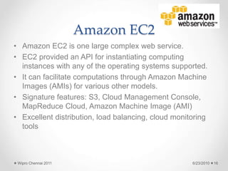 Amazon EC2
• Amazon EC2 is one large complex web service.
• EC2 provided an API for instantiating computing
instances with any of the operating systems supported.
• It can facilitate computations through Amazon Machine
Images (AMIs) for various other models.
• Signature features: S3, Cloud Management Console,
MapReduce Cloud, Amazon Machine Image (AMI)
• Excellent distribution, load balancing, cloud monitoring
tools
6/23/2010
Wipro Chennai 2011 16
 