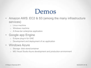 Demos
• Amazon AWS: EC2 & S3 (among the many infrastructure
services)
o Linux machine
o Windows machine
o A three-tier enterprise application
• Google app Engine
o Eclipse plug-in for GAE
o Development and deployment of an application
• Windows Azure
o Storage: blob store/container
o MS Visual Studio Azure development and production environment
6/23/2010
Wipro Chennai 2011 18
 