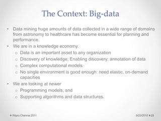 The Context: Big-data
• Data mining huge amounts of data collected in a wide range of domains
from astronomy to healthcare has become essential for planning and
performance.
• We are in a knowledge economy.
o Data is an important asset to any organization
o Discovery of knowledge; Enabling discovery; annotation of data
o Complex computational models
o No single environment is good enough: need elastic, on-demand
capacities
• We are looking at newer
o Programming models, and
o Supporting algorithms and data structures.
6/23/2010
Wipro Chennai 2011 20
 