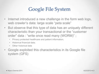 Google File System
• Internet introduced a new challenge in the form web logs,
web crawler’s data: large scale “peta scale”
• But observe that this type of data has an uniquely different
characteristic than your transactional or the “customer
order” data : “write once read many (WORM)” ;
• Privacy protected healthcare and patient information;
• Historical financial data;
• Other historical data
• Google exploited this characteristics in its Google file
system (GFS)
6/23/2010
Wipro Chennai 2011 21
 