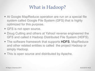 What is Hadoop?
 At Google MapReduce operation are run on a special file
system called Google File System (GFS) that is highly
optimized for this purpose.
 GFS is not open source.
 Doug Cutting and others at Yahoo! reverse engineered the
GFS and called it Hadoop Distributed File System (HDFS).
 The software framework that supports HDFS, MapReduce
and other related entities is called the project Hadoop or
simply Hadoop.
 This is open source and distributed by Apache.
6/23/2010
Wipro Chennai 2011 22
 