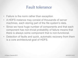 Fault tolerance
• Failure is the norm rather than exception
• A HDFS instance may consist of thousands of server
machines, each storing part of the file system’s data.
• Since we have huge number of components and that each
component has non-trivial probability of failure means that
there is always some component that is non-functional.
• Detection of faults and quick, automatic recovery from them
is a core architectural goal of HDFS.
6/23/2010
Wipro Chennai 2011 23
 