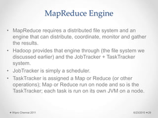 MapReduce Engine
• MapReduce requires a distributed file system and an
engine that can distribute, coordinate, monitor and gather
the results.
• Hadoop provides that engine through (the file system we
discussed earlier) and the JobTracker + TaskTracker
system.
• JobTracker is simply a scheduler.
• TaskTracker is assigned a Map or Reduce (or other
operations); Map or Reduce run on node and so is the
TaskTracker; each task is run on its own JVM on a node.
6/23/2010
Wipro Chennai 2011 29
 