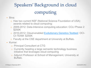Speakers’ Background in cloud
computing
• Bina:
o Has two current NSF (National Science Foundation of USA)
awards related to cloud computing:
o 2009-2012: Data-Intensive computing education: CCLI Phase 2:
$250K
o 2010-2012: Cloud-enabled Evolutionary Genetics Testbed: OCI-
CI-TEAM: $250K
o Faculty at the CSE department at University at Buffalo.
• Kumar:
o Principal Consultant at CTG
o Currently heading a large semantic technology business
initiative that leverages cloud computing
o Adjunct Professor at School of Management, University at
Buffalo.
6/23/2010
Wipro Chennai 2011 3
 