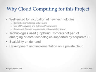 Why Cloud Computing for this Project
• Well-suited for incubation of new technologies
o Semantic technologies still evolving
o Use of Prototyping and Extreme Programming
o Server and Storage requirements not completely known
• Technologies used (TopBraid, Tomcat) not part of
emerging or core technologies supported by corporate IT
• Scalability on demand
• Development and implementation on a private cloud
6/23/2010
Wipro Chennai 2011 33
 