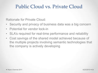 Public Cloud vs. Private Cloud
Rationale for Private Cloud:
• Security and privacy of business data was a big concern
• Potential for vendor lock-in
• SLA’s required for real-time performance and reliability
• Cost savings of the shared model achieved because of
the multiple projects involving semantic technologies that
the company is actively developing
6/23/2010
Wipro Chennai 2011 34
 
