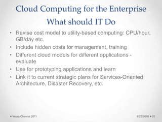Cloud Computing for the Enterprise
What should IT Do
• Revise cost model to utility-based computing: CPU/hour,
GB/day etc.
• Include hidden costs for management, training
• Different cloud models for different applications -
evaluate
• Use for prototyping applications and learn
• Link it to current strategic plans for Services-Oriented
Architecture, Disaster Recovery, etc.
6/23/2010
Wipro Chennai 2011 35
 