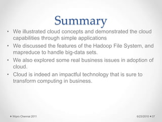 Summary
• We illustrated cloud concepts and demonstrated the cloud
capabilities through simple applications
• We discussed the features of the Hadoop File System, and
mapreduce to handle big-data sets.
• We also explored some real business issues in adoption of
cloud.
• Cloud is indeed an impactful technology that is sure to
transform computing in business.
6/23/2010
Wipro Chennai 2011 37
 
