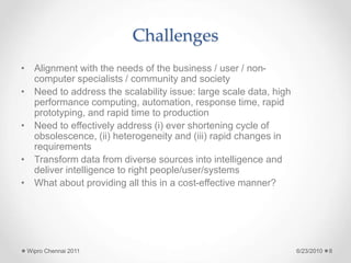 Challenges
• Alignment with the needs of the business / user / non-
computer specialists / community and society
• Need to address the scalability issue: large scale data, high
performance computing, automation, response time, rapid
prototyping, and rapid time to production
• Need to effectively address (i) ever shortening cycle of
obsolescence, (ii) heterogeneity and (iii) rapid changes in
requirements
• Transform data from diverse sources into intelligence and
deliver intelligence to right people/user/systems
• What about providing all this in a cost-effective manner?
6/23/2010
Wipro Chennai 2011 8
 