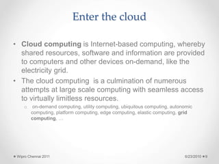 Enter the cloud
• Cloud computing is Internet-based computing, whereby
shared resources, software and information are provided
to computers and other devices on-demand, like the
electricity grid.
• The cloud computing is a culmination of numerous
attempts at large scale computing with seamless access
to virtually limitless resources.
o on-demand computing, utility computing, ubiquitous computing, autonomic
computing, platform computing, edge computing, elastic computing, grid
computing, …
6/23/2010
Wipro Chennai 2011 9
 