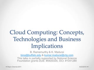 Cloud Computing: Concepts,
Technologies and Business
Implications
B. Ramamurthy & K. Madurai
bina@buffalo.edu & kumar.madurai@ctg.com
This talks is partially supported by National Science
Foundation grants DUE: #0920335, OCI: #1041280
6/23/2010
Wipro Chennai 2011 1
 