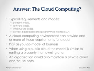 Answer: The Cloud Computing?
Answer: The Cloud Computing?
• Typical requirements and models:
o platform (PaaS),
o software (SaaS),
o infrastructure (IaaS),
o Services-based application programming interface (API)
• A cloud computing environment can provide one
or more of these requirements for a cost
• Pay as you go model of business
• When using a public cloud the model is similar to
renting a property than owning one.
• An organization could also maintain a private cloud
and/or use both.
6/23/2010
Wipro Chennai 2011 12
 