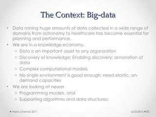 The Context: Big-data
The Context: Big-data
• Data mining huge amounts of data collected in a wide range of
domains from astronomy to healthcare has become essential for
planning and performance.
• We are in a knowledge economy.
o Data is an important asset to any organization
o Discovery of knowledge; Enabling discovery; annotation of
data
o Complex computational models
o No single environment is good enough: need elastic, on-
demand capacities
• We are looking at newer
o Programming models, and
o Supporting algorithms and data structures.
6/23/2010
Wipro Chennai 2011 20
 