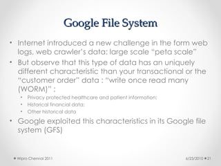 Google File System
Google File System
• Internet introduced a new challenge in the form web
logs, web crawler’s data: large scale “peta scale”
• But observe that this type of data has an uniquely
different characteristic than your transactional or the
“customer order” data : “write once read many
(WORM)” ;
• Privacy protected healthcare and patient information;
• Historical financial data;
• Other historical data
• Google exploited this characteristics in its Google file
system (GFS)
6/23/2010
Wipro Chennai 2011 21
 