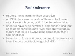 Fault tolerance
Fault tolerance
• Failure is the norm rather than exception
• A HDFS instance may consist of thousands of server
machines, each storing part of the file system’s data.
• Since we have huge number of components and that
each component has non-trivial probability of failure
means that there is always some component that is
non-functional.
• Detection of faults and quick, automatic recovery from
them is a core architectural goal of HDFS.
6/23/2010
Wipro Chennai 2011 23
 