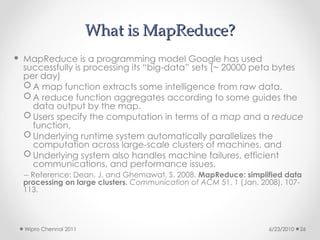 What is MapReduce?
What is MapReduce?
 MapReduce is a programming model Google has used
successfully is processing its “big-data” sets (~ 20000 peta bytes
per day)
 A map function extracts some intelligence from raw data.
 A reduce function aggregates according to some guides the
data output by the map.
 Users specify the computation in terms of a map and a reduce
function,
 Underlying runtime system automatically parallelizes the
computation across large-scale clusters of machines, and
 Underlying system also handles machine failures, efficient
communications, and performance issues.
-- Reference: Dean, J. and Ghemawat, S. 2008. MapReduce: simplified data
processing on large clusters. Communication of ACM 51, 1 (Jan. 2008), 107-
113.
6/23/2010
Wipro Chennai 2011 26
 