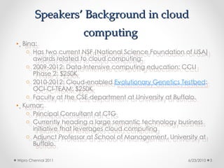 Speakers’ Background in cloud
Speakers’ Background in cloud
computing
computing
• Bina:
o Has two current NSF (National Science Foundation of USA)
awards related to cloud computing:
o 2009-2012: Data-Intensive computing education: CCLI
Phase 2: $250K
o 2010-2012: Cloud-enabled Evolutionary Genetics Testbed:
OCI-CI-TEAM: $250K
o Faculty at the CSE department at University at Buffalo.
• Kumar:
o Principal Consultant at CTG
o Currently heading a large semantic technology business
initiative that leverages cloud computing
o Adjunct Professor at School of Management, University at
Buffalo.
6/23/2010
Wipro Chennai 2011 3
 