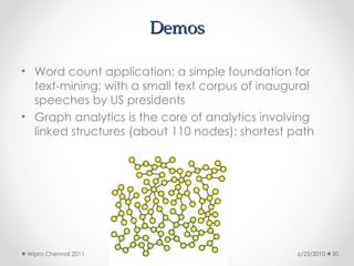 Demos
Demos
• Word count application: a simple foundation for
text-mining; with a small text corpus of inaugural
speeches by US presidents
• Graph analytics is the core of analytics involving
linked structures (about 110 nodes): shortest path
6/23/2010
Wipro Chennai 2011 30
 